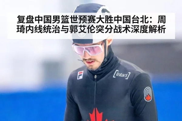 复盘中国男篮世预赛大胜中国台北：周琦内线统治与郭艾伦突分战术深度解析