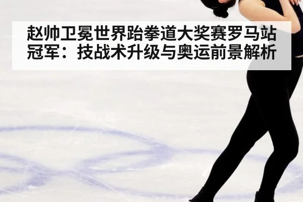 赵帅卫冕世界跆拳道大奖赛罗马站冠军：技战术升级与奥运前景解析