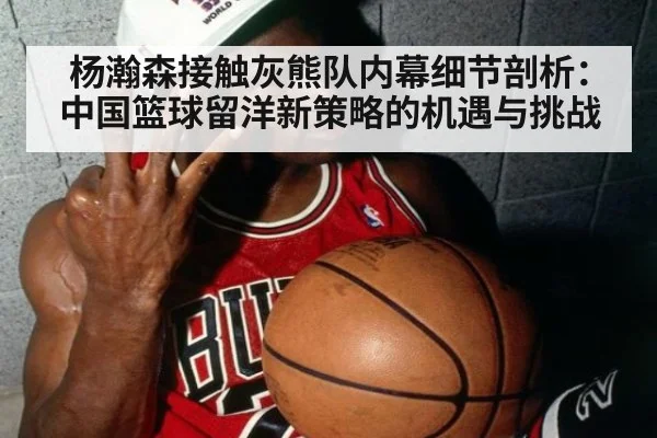 杨瀚森接触灰熊队内幕细节剖析：中国篮球留洋新策略的机遇与挑战